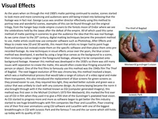 Visual Effects
As the years when on through the mid 1900’s matte painting continued to evolve, scenes started
to look more and more convincing and audiences were still being tricked into believing that the
footage was in fact real. George Lucas was another director effectively using this method to
portray new and wonderful scenes, examples of this can be found through out the original
trilogy, from the hanger bays inside empire cruisers to the forests moon of Endor where we see
the celebrations held by the Jawas after the defeat of the empire. All of which used this same
method of matte painting in sceneries to give the audience the idea that this was real footage.
As we came closer to the 20th century, digital matting techniques became the prevalent method
to use, matte artists could now use computer software such as Photoshop, After Effects and
Maya to create new 2D and 3D worlds, this meant that artists no longer had to paint huge
freehand scenes but instead create them on the specific software and then place them onto pre-
recorded footage. As new techniques in visual effects arose over the years, the blue screen
method was developed, it worked by using a large blue canvas as the background to a scene,
then removing a colour range in the foreground footage, allowing it to be composited onto
background footage. However this method was developed in the 1930’s so there was still many
issues with separation to create the matte, this would often create blue fringing around the
person or object. One of the first films to famously use this method was the 1940s film The Thief
of Bagdad. The next biggest evolution of film was chroma key, this method involved a keyer,
which was a mathematical process that would take a range of colours of a video signal and make
them transparent, this also introduced the replacement of blue screens for green screens as
they proved easier to use, they required less light, they worked better outside and green was a
colour that was unlikely to clash with any costume design. As chroma keying became the norm it
also brought through with it the method known as CGI (computer generated imagery), this
method was first seen in the Michael Crichton’s 1973 film Westworld, this marked the first ever
use of CGI in film when they used it to give a POV shot of the Gunslinger’s pixelated heat vision.
As CGI started to progress more and more as software began to get better the film industry
started to see huge breakthroughs with film companies like Pixar and Lucasfilm, Pixar creating
one of their first ever animations using CGI software and Lucasfilm with one of the biggest
breakthroughs in CGI with Jurassic Park and the famous T-rex and the car scene which still holds
up today with its quality of CGI.
Westworld gunslinger’s vision
The thief of Bagdad
Jurassic Park
 