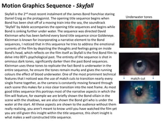 Motion Graphics Sequence - Skyfall
Skyfall is the 2nd most recent instalment of the James Bond franchise staring
Daniel Craig as the protagonist. The opening title sequence begins when
Bond has been shot off of a moving train into the sea, the soundtrack
‘Skyfall’ by Adele accompanies the opening title sequences and begins while
Bond is sinking further under water. The sequence was directed David
Kleinman who has been behind every bond title sequence since Goldeneye.
Kleinman is known for incorporating a narrative element to the Bond
sequences, I noticed that in this sequence he tries to address the emotional
currents of the film by depicting the thoughts and feelings going on inside
Bond’s head, which reflects on the film itself as Skyfall is the first Bond film to
delve into 007’s psychological past. The entirety of the sequence is shot in
ominous dark tones, significantly darker then the past Bond sequences.
Kleinman uses these tones to replicate the fact Bond is underwater in the
entire sequence, he ensure the tones remain murky and gives the running
colours the effect of blood underwater. One of the most prominent technical
features that I noticed was the use of match cuts to transition nearly every
single frame together, as the camera is constantly moving forward through
each scene this makes for a nice clear transition into the next frame. As most
good titles sequence this portrays most of the narrative aspects in which the
film will feature, for example we are briefly shown the Bond villain in the
scene with the shadows, we are also shown the Bond girl who is under the
water at the start. All these aspects are shown to the audience without them
really realising, you aren’t meant to know until you have watched the film yet
you are still given this insight within the title sequence, this short insight is
what makes a well constructed title sequence.
match cut
Underwater tones
 