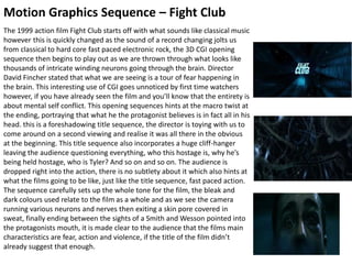 Motion Graphics Sequence – Fight Club
The 1999 action film Fight Club starts off with what sounds like classical music
however this is quickly changed as the sound of a record changing jolts us
from classical to hard core fast paced electronic rock, the 3D CGI opening
sequence then begins to play out as we are thrown through what looks like
thousands of intricate winding neurons going through the brain. Director
David Fincher stated that what we are seeing is a tour of fear happening in
the brain. This interesting use of CGI goes unnoticed by first time watchers
however, if you have already seen the film and you’ll know that the entirety is
about mental self conflict. This opening sequences hints at the macro twist at
the ending, portraying that what he the protagonist believes is in fact all in his
head. this is a foreshadowing title sequence, the director is toying with us to
come around on a second viewing and realise it was all there in the obvious
at the beginning. This title sequence also incorporates a huge cliff-hanger
leaving the audience questioning everything, who this hostage is, why he’s
being held hostage, who is Tyler? And so on and so on. The audience is
dropped right into the action, there is no subtlety about it which also hints at
what the films going to be like, just like the title sequence, fast paced action.
The sequence carefully sets up the whole tone for the film, the bleak and
dark colours used relate to the film as a whole and as we see the camera
running various neurons and nerves then exiting a skin pore covered in
sweat, finally ending between the sights of a Smith and Wesson pointed into
the protagonists mouth, it is made clear to the audience that the films main
characteristics are fear, action and violence, if the title of the film didn’t
already suggest that enough.
 