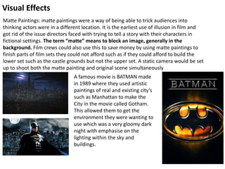 Visual Effects
Matte Paintings: matte paintings were a way of being able to trick audiences into
thinking actors were in a different location. It is the earliest use of illusion in film and
got rid of the issue directors faced with trying to tell a story with their characters in
fictional settings. The term “matte” means to block an image, generally in the
background. Film crews could also use this to save money by using matte paintings to
finish parts of film sets they could not afford such as if they could afford to build the
lower set such as the castle grounds but not the upper set. A static camera would be set
up to shoot both the matte painting and original scene simultaneously
A famous movie is BATMAN made
in 1989 where they used artistic
paintings of real and existing city’s
such as Manhattan to make the
City in the movie called Gotham.
This allowed them to get the
environment they were wanting to
use which was a very gloomy dark
night with emphasise on the
lighting within the sky and
buildings.
 