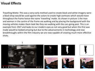Visual Effects
Travelling Matte: This was a very early method used to create black and white imagery were
a black drop would be used against the actors to create high contrasts which would move
throughout the frame hence the name ‘travelling’ matte. As shown in picture 1 the man
and women in the centre of the frame are walking and by placing the background with the
moving vehicles makes them look like they are walking with the cars going past. This is an
example from 1927 and looks to our modern eyes as not very good but when this first was
made would’ve looked amazing but due to the advancements in technology and new
breakthroughs within the film industry we are now capable of creating much more effective
shots.
1
 