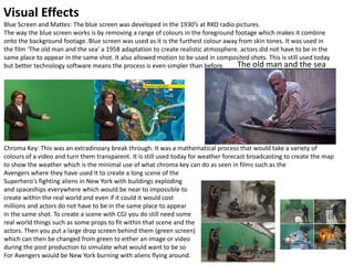 Visual Effects
Blue Screen and Mattes: The blue screen was developed in the 1930’s at RKO radio pictures.
The way the blue screen works is by removing a range of colours in the foreground footage which makes it combine
onto the background footage. Blue screen was used as it is the furthest colour away from skin tones. It was used in
the film ‘The old man and the sea’ a 1958 adaptation to create realistic atmosphere. actors did not have to be in the
same place to appear in the same shot. It also allowed motion to be used in composited shots. This is still used today
but better technology software means the process is even simpler than before.
v
Chroma Key: This was an extradinoary break through. It was a mathematical process that would take a variety of
colours of a video and turn them transparent. It is still used today for weather forecast broadcasting to create the map
to show the weather which is the minimal use of what chroma key can do as seen in films such as the
Avengers where they have used it to create a long scene of the
Superhero's fighting aliens in New York with buildings exploding
and spaceships everywhere which would be near to impossible to
create within the real world and even if it could it would cost
millions and actors do not have to be in the same place to appear
in the same shot. To create a scene with CGI you do still need some
real world things such as some props to fit within that scene and the
actors. Then you put a large drop screen behind them (green screen)
which can then be changed from green to either an image or video
during the post production to simulate what would want to be so
For Avengers would be New York burning with aliens flying around.
The old man and the sea
 