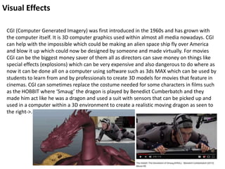 Visual Effects
CGI (Computer Generated Imagery) was first introduced in the 1960s and has grown with
the computer itself. It is 3D computer graphics used within almost all media nowadays. CGI
can help with the impossible which could be making an alien space ship fly over America
and blow it up which could now be designed by someone and made virtually. For movies
CGI can be the biggest money saver of them all as directors can save money on things like
special effects (explosions) which can be very expensive and also dangerous to do where as
now it can be done all on a computer using software such as 3ds MAX which can be used by
students to learn from and by professionals to create 3D models for movies that feature in
cinemas. CGI can sometimes replace the costume needed for some characters in films such
as the HOBBIT where ‘Smaug’ the dragon is played by Benedict Cumberbatch and they
made him act like he was a dragon and used a suit with sensors that can be picked up and
used in a computer within a 3D environment to create a realistic moving dragon as seen to
the right->.
 