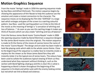 Motion Graphics Sequence
From the famous James Bond movie ‘Casino Royale’ made in 2006
the opening sequence made by Daniel Kleinman a sequence designer
for the James Bond movies since the originals. The motion sequence
is made to fit the theme of the movie of casinos hence the name of
the movie ‘Casino Royale’. The design and art style has been made to
look like playing cards which adds to the whole casino theme. Close
to the beginning of the sequence is a ladies face to instantly create a
mystery for the viewer as for those James Bond fans they will
instantly relate it to the typical one of James lovers. The colours have
been used to collate the audiences typical viewing of them so they
understand what they represent without thinking it, such as the
section with Bond fighting a bad guy and this is clear this is what is
happening as Bond is shown throughout the beginning of the
sequence in his black and white suite with the enemy looking similar
but red which we link to blood and violence.
From the movie ‘Vertigo’ made in 1958 the opening sequence made
by Saul Bass and Alfred Hitchcock. The motion sequence begins by
showing the appearance of Kim Novak to help the audience see the
emotion and create a instant connection to the character. The
sequence moves on to displaying the film title ‘VERTIGO’ in a large
text which enlarges and goes of the screen to a swirling colourful
pattern. Saul Bass used the swirling pattern as it links to the title of
the movie as the meaning of Vertigo is “a sensation of whirling and
loss of balance…”. As soon as you see this swirling image it makes you
think of illusions which can also create “whirling and loss of balance”.
 