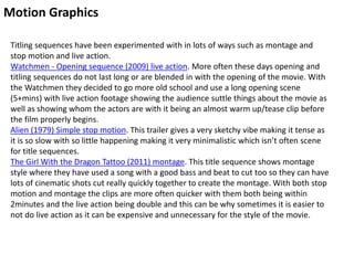 Motion Graphics
Titling sequences have been experimented with in lots of ways such as montage and
stop motion and live action.
Watchmen - Opening sequence (2009) live action. More often these days opening and
titling sequences do not last long or are blended in with the opening of the movie. With
the Watchmen they decided to go more old school and use a long opening scene
(5+mins) with live action footage showing the audience suttle things about the movie as
well as showing whom the actors are with it being an almost warm up/tease clip before
the film properly begins.
Alien (1979) Simple stop motion. This trailer gives a very sketchy vibe making it tense as
it is so slow with so little happening making it very minimalistic which isn’t often scene
for title sequences.
The Girl With the Dragon Tattoo (2011) montage. This title sequence shows montage
style where they have used a song with a good bass and beat to cut too so they can have
lots of cinematic shots cut really quickly together to create the montage. With both stop
motion and montage the clips are more often quicker with them both being within
2minutes and the live action being double and this can be why sometimes it is easier to
not do live action as it can be expensive and unnecessary for the style of the movie.
 