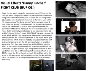 Visual Effects ‘Danny Fincher’
FIGHT CLUB (BUF CGI)
David Fincher is well known for his amazing use of CGI but not for
the typical first thought of CGI which is the impossible scenes with
things which do not exist like ‘Alien 3’ where the CGI being used is
obvious (the alien it self). But if you look at the CGI he uses within
his movies such as ‘The Social Network’ which shows in image 1
that a shot you wouldn’t think has much CGI actually has more CGI
than in the scene from ‘GODZILLA’ which you would think and
assume would have way more CGI. This is because the CGI is so well
made that it is normally unnoticeable to see his work which is CGI
and isn’t. Danny Fincher’s movie ‘FIGHT CLUB’ has a very unique CGI
scene which was for a sex scene where they wanted the camera to
be flying around the 2 characters to show all the angles which gave
a flying around effect. This was made by using 15 still cameras with
a computer control to get the still cameras shutters to be at the
same time. They then used motion blur within CGI to create the
effect of the camera flying through this 3D virtual world but is the
real world. This gave a unique style being used within film as it isn’t
used often since it is so difficult to pull of. It was so difficult to use
CGI for a shot like this as there is so much skin and hair within the
scene as it is a sex scene and using CGI to create the skin and hair
detail can be hard but as shown in Fight Club it can be done very
effectively. image1
 