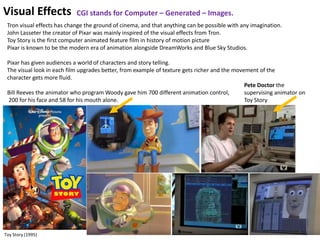 10
Visual Effects
Tron visual effects has change the ground of cinema, and that anything can be possible with any imagination.
John Lasseter the creator of Pixar was mainly inspired of the visual effects from Tron.
Toy Story is the first computer animated feature film in history of motion picture
Pixar is known to be the modern era of animation alongside DreamWorks and Blue Sky Studios.
Pixar has given audiences a world of characters and story telling.
The visual look in each film upgrades better, from example of texture gets richer and the movement of the
character gets more fluid.
Bill Reeves the animator who program Woody gave him 700 different animation control,
200 for his face and 58 for his mouth alone.
Pete Doctor the
supervising animator on
Toy Story
Toy Story (1995)
CGI stands for Computer – Generated – Images.
 
