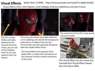Visual Effects
This Visual Effects CGI sequence from
Spider-Man 2, really shows the texture of
the character and the smooth movement
of the scene.
The CGI is really
lifelike and looks
identical to the
costume from the
movie, you can see
all the shadows
from his suit and
patterns from the
texture.
https://www.youtube.com/watch?v=6gJK1sPsxQU
The scene also shows some light reflection
on his webbings, this blends the background
really well as it reflects from the city.
The animator also did a good job the glossy
look from Spider-Mans lenses
This Visual Effects for the movie has
received best Visual Effects Award
form the Oscar 2005.
Visual effects artist: John Dykstra, Scott Stokdyk, Anthony LaMolinara and John Frazier
The movement of the CGI is slow paced,
and very smooth.
Spider Man 2 (2004)
 