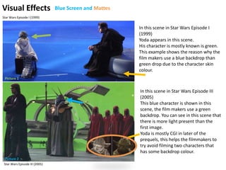 Visual Effects
In this scene in Star Wars Episode I
(1999)
Yoda appears in this scene.
His character is mostly known is green.
This example shows the reason why the
film makers use a blue backdrop than
green drop due to the character skin
colour.
In this scene in Star Wars Episode III
(2005)
This blue character is shown in this
scene, the film makers use a green
backdrop. You can see in this scene that
there is more light present than the
first image.
Yoda is mostly CGI in later of the
prequels, this helps the filmmakers to
try avoid filming two characters that
has some backdrop colour.
Picture 1
Picture 2
Star Wars Episode III (2005)
Star Wars Episode I (1999)
Blue Screen and Mattes
 