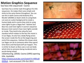 Motion Graphics Sequence
reklamtuning. (2010). Casino (1995) opening
title. Available:
https://www.youtube.com/watch?v=HMva0
0IO0zA . Last accessed 17th Oct 2017.
Saul bass title sequenced - Casino
Saul bass has a similar style throughout his title
sequences. He makes them very simple and
sticks to the same theme throughout. You can
see this in both Casino and Anatomy Of a
Murder (AOAM) as Aoam sticks to using black
cut-outs on a plain background to create a
human body and in casino they stick to using
neon lights to give a Vegas feel. I believe Saul
Bass has used neon lights in casino’s sequence
because most casino’s have neon lights outside
or inside. They tend to be colourful and
standout which relates to the fact the movie is
in Las Vegas, he also has a body flying across
the screen inside the fire at the beginning and
end of the sequence, I believe this shows what
Las Vegas can do to someone when they spend
time there and that bad stuff can happen. This
is similar to Aoam as Bass uses a cut-out body
which links to someone being murdered and a
puzzle being solved.
 