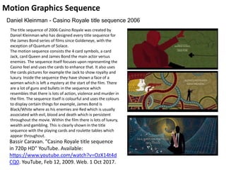 Motion Graphics Sequence
Bassir Caravan. "Casino Royale title sequence
in 720p HD" YouTube. Available:
https://www.youtube.com/watch?v=OzX14t4d
CQ0. YouTube, Feb 12, 2009. Web. 1 Oct 2017.
Daniel Kleinman - Casino Royale title sequence 2006
The title sequence of 2006 Casino Royale was created by
Daniel Kleinman who has designed every title sequence for
the James Bond series of films since Goldeneye, with the
exception of Quantum of Solace.
The motion sequence consists the 4 card symbols, a card
Jack, card Queen and James Bond the main actor versus
enemies. The sequence itself focuses upon representing the
Casino feel and uses the cards to enhance that. It also uses
the cards pictures for example the Jack to show royalty and
luxury. Inside the sequence they have shown a face of a
women which is left a mystery at the start of the film. There
are a lot of guns and bullets in the sequence which
resembles that there is lots of action, violence and murder in
the film. The sequence itself is colourful and uses the colours
to display certain things for example, James Bond is
Black/White where as his enemies are Red which is usually
associated with evil, blood and death which is persistent
throughout the movie. Within the film there is lots of luxury,
wealth and gambling. This is clearly shown in the title
sequence with the playing cards and roulette tables which
appear throughout.
 