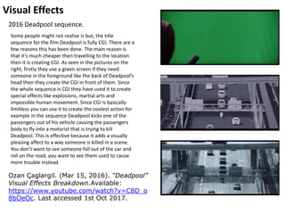 Visual Effects
Ozan Çaglargil. (Mar 15, 2016). “Deadpool”
Visual Effects Breakdown.Available:
https://www.youtube.com/watch?v=C8D_o
8bOeOc. Last accessed 1st Oct 2017.
2016 Deadpool sequence.
Some people might not realise is but, the title
sequence for the film Deadpool is fully CGI. There are a
few reasons this has been done. The main reason is
that it’s much cheaper then travelling to the location
then it is creating CGI. As seen in the pictures on the
right, firstly they use a green screen if they need
someone in the foreground like the back of Deadpool’s
head then they create the CGI in front of them. Since
the whole sequence is CGI they have used it to create
special effects like explosions, martial arts and
impossible human movement. Since CGI is basically
limitless you can use it to create the coolest action for
example in the sequence Deadpool kicks one of the
passengers out of his vehicle causing the passengers
body to fly into a motorist that is trying to kill
Deadpool. This is effective because it adds a visually
pleasing affect to a way someone is killed in a scene.
You don’t want to see someone fall out of the car and
roll on the road, you want to see them used to cause
more trouble instead.
 