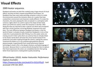 Visual Effects
Official Avatar. (2010). Avatar Featurette: Performance
Capture.Available:
https://www.youtube.com/watch?v=OJ1JzYPjcj0 . Last
accessed 17th Oct 2017.
2009 Avatar sequence.
Deadpool and avatar are both film created using a huge amount of visual
effects, but they are both created using different techniques. For
Deadpool they have used matte paintings and green screens to create
the environment around the character where as in avatar they have
created their environment and characters totally different. To create the
characters, the actors playing the roles are placed in a contraption with
cameras a lights which are used to capture the shape of their body
which can further be used to create the characters in the film. After
doing this they are required to wear a special suit which will correspond
with their virtual character mirroring whatever movement the actor
does. The main difference between Deadpool and Avatar is that the
world of Avatar is already virtually created but Deadpools is not as they
create this in post production after filming. So as the avatar actors are
moving around in their suites there are cameras that are already linked
to the Avatar world which will show the virtual world instead of the
production area when looking through the camera, making the camera
movement far better as it’s not computer generated but done by
physical people. A good benefit from using Performance Capture
technology to shoot a film is the deeper emotions and body language of
the actors. Because there is a camera directly facing their face to capture
their facial expressions the actors can completely become their giving
better facial expressions creating better quality everything.
 