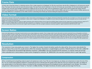 Screen Ratios
Screen ratios highly depend on what type of screen/monitor you are using to display your computer. Thee is a large number if screen ratios which can also be customized if you use the graphics card drivers
from your computer to create a custom ratio. The main ratio used in most monitors is 16:9. This is mainly used as the screen will be wide and tall making it visually pleasing to the eye. 4:3 ratio is considered the
old day ratio which is used on square Televisions from back in the day. If you own a monitor which can ratio up to 16:9 you will be able to change to any ratio under each number. The monitor will default and
add black bars to make the ratio look perfect. You are also able to stretch the ratio using the resolutions but it’s very complicated to explain. Most films ratios are 1.85:1 and 2.40:1 depending on the size of the
screen (most anamorphic showings). The televisions ratio is 1.77:1 which is equivalent to 16:9. For the internet/web – YouTube and vimeo primarily uses 16:9. This ratio can change if the video uploaded does
not meet the ratio requirements.
Resolution
The resolution is how many pixels your screen is. The higher the number of pixels the better quality the video will be. Since screen ratios decide the
general shape of the screen this usually tends to affect the resolution. Resolution is LengthxHeight so and SD is 720x576 which isn’t HD, HD is 1280x720
which is considered the old standard high definition resolution. 1920x1080p is the new standard full HD resolution, it’s used for nearly all YouTube
videos uploaded and is nearly always an option when changing the resolution. 4K, 3840x2160 is the new best resolution which is super high quality.
Frame Rate
A frame rate is how fast frames in a television picture, film or video sequence are displayed. For film the usual frame rate the film is displayed at is 24 frames per second
(Fps). The lower the frame rate the worse the picture looks. The main frame rate for television in the UK is 25 frames per second (Fps). For the Internet/web usage the
average frame rate that most footage is displayed at is 60fps but this can vary per video, some are displayed at a lower frame rate for people with slower internet
speeds. Anything above 60 fps is supposed to unnoticeable from the human eye, but if you put a 60hz monitor (60fps cap) next to a 144hz monitor (144fps cap) you can
see a clear difference in smoothness as the 144hz monitor is executing more frames per second making the sequence smoother.
Video Format
Video format is what kind of file the video is formatted as. Video is almost always compressed due to it’s size. Mpeg4 is a file format method that compresses a file. As of 2014 it is on of the most commonly used
formats for the recording, compression, and distribution of video content. It supports up to 4096x2304. It is designed to transmit video and images over a narrower bandwidth and can mix video with text,
graphics and 2-D and 3-D animation layers.
Mpeg2: is an encoding and compression system for digital multimedia content defined by Motion Pictures Expert Group (MPEG). Mpeg-2 extends the basic mpeg system to provide compression support for TV
quality transmission of digital video. To understand why video compression is so important, one has to consider the vast bandwidth required to transmit/upload uncompressed digital TV pictures.
MOV is an mpeg 4 video container file format used in Apple’s QuickTime program. MOV files use Apple’s proprietary compression algorithm. Apple introduced the MOV file format in 1998.
Compression
When completing work and getting ready to export and upload your work, if your file size is too large you can always use compression to lower the size of the
file. You can choose what playback method it’s compressed into but it will decrease the quality of the video the more you compress the video. At college we
only upload videos to YouTube which allows us to keep the files uncompressed because the broadband connect upload speed is over 50mbps. This involves
using format: H.264 and present “Vimeo” or “YouTube” at 1080p 24/25fps. The higher the bitrate, the better quality, but also larger the file size.
 