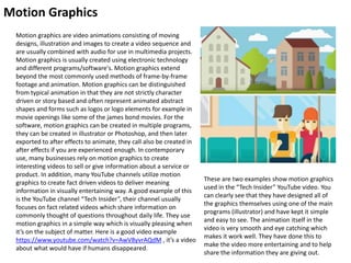 Motion Graphics
Motion graphics are video animations consisting of moving
designs, illustration and images to create a video sequence and
are usually combined with audio for use in multimedia projects.
Motion graphics is usually created using electronic technology
and different programs/software's. Motion graphics extend
beyond the most commonly used methods of frame-by-frame
footage and animation. Motion graphics can be distinguished
from typical animation in that they are not strictly character
driven or story based and often represent animated abstract
shapes and forms such as logos or logo elements for example in
movie openings like some of the james bond movies. For the
software, motion graphics can be created in multiple programs,
they can be created in illustrator or Photoshop, and then later
exported to after effects to animate, they call also be created in
after effects if you are experienced enough. In contemporary
use, many businesses rely on motion graphics to create
interesting videos to sell or give information about a service or
product. In addition, many YouTube channels utilize motion
graphics to create fact driven videos to deliver meaning
information in visually entertaining way. A good example of this
is the YouTube channel “Tech Insider”, their channel usually
focuses on fact related videos which share information on
commonly thought of questions throughout daily life. They use
motion graphics in a simple way which is visually pleasing when
it’s on the subject of matter. Here is a good video example
https://www.youtube.com/watch?v=AwV8yvrAQdM , it’s a video
about what would have if humans disappeared.
These are two examples show motion graphics
used in the “Tech Insider” YouTube video. You
can clearly see that they have designed all of
the graphics themselves using one of the main
programs (illustrator) and have kept it simple
and easy to see. The animation itself in the
video is very smooth and eye catching which
makes it work well. They have done this to
make the video more entertaining and to help
share the information they are giving out.
 