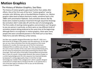 Motion Graphics
The History of Motion Graphics, Saul Bass
Saul Bass was a graphic designer/filmmaker born May 8th, 1920. He is
best know for his design of film posters and title sequences. On the right
you can see a few screenshots from the title sequence of the movie
Anatomy of a murder, the movie was one of the first mainstream
Hollywood films to address sex and rape. The title sequence presents
the name of each member of the crew next to disassembled body parts.
He first starts by showing the entire body presenting the director Otto
Preminger. Then each piece of the body is disassembled and presented
like it is part of a puzzle. Using simple elements like cutouts of paper on
a uniform grey background, this intro sequence has traversed decades
by keeping it’s cutting-edge quality. Keep in mind that no high
technology was needed. Only a playground in which a graphic designer
could think of a simple idea to introduce the film. In my opinion this is
one of the best ways to introduce a film as you can be extremely
creative in how it’s shown.
The history of motion graphics goes back further than adobe after
effects. One of the first uses of the term “motion graphics” was by
animator John Whitney, who co-founded Motion Graphics, Inc. Motion
graphics dates back to before electronic media, sometime back in the
1800’s with presentation flipbooks. Early animation devices like flip
books were created to produce movement through sequential drawings.
But animation didn’t really take off until the start of cinematography.
The first credits of starting motion graphics and animation can’t be given
to any one person in particular, as there were so may different kinds of
animation projects being produced at the same time at the beginnings.
Although there is no originator in motion graphics, there were many
people who were considered pioneers in the field such as Saul Bass,
Pablo Ferro and John Whitney, (a few names).
 