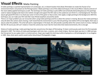 Visual Effects
A matte painting is a painted representation of a landscape, set, or distant location that allows filmmakers to create the illusion of an
environment that is not present at the filming location. Matte painting is one of the oldest techniques in the visual effects industry and one of
the most widely applied techniques as well. The technique of matte painting is quite skillful and artistically demanding because the paintings
used to replace backgrounds have to be realistic enough and support the film style so the audiences can think it’s a real background. The best
way to get good VFX shots is to shoot your actor in front of the green or blue screen, then apply a single painting to the background. With this
technique, you can make your film look like it was filmed anywhere around the world.
There is on major problem you can encounter when using matte paintings and this is when the camera is moving. Because the matte painting is
only 2D when the camera starts moving, it will reveal that the environment is just a flat 2D painting. Even before VFX turned digital, there was a
way to solve this problem. The artist will paint a layered glass in the back, this will provide a parallax when the camera starts to move, making it
feel 3D. Of course you still can’t rotate or move the camera too much. But for most shots that need environments, this is enough.
History of matte paintings: matte paintings have ben around since the dawn of filmmaking. It’s been continuously used since the first example
debuted in 1907. The history of matte painting begins with one man, a camera, and a sheet of glass. Norman dawn was born in 1884 and was
the first person to use a glass shot in a motion picture. Dawn was taught this technique while employed as a still photographer in Los Angeles
in 1905. Glass shots were used to avoid costly retouching of Photographic images.
Matte Painting
 