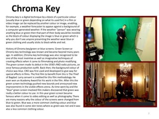 Chroma Key
7
Chroma-key is a digital technique by a block of a particular colour
(usually blue or green depending on what its used for) in a film or
video image can be replaced by another colour or image, enabling,
for example, a weather forecaster to appear against a background of
a computer-generated weather. If the weather “person” was wearing
anything blue or green then that part of their body would be invisible
as the block of colour displaying the image is blue or green which is
why you don’t see anyone presenting the weather wear blue or
green clothing and usually sticks to black white and red.
History of Chroma key/green or blue screens: Green Screen or
Chroma key technology was known and became favored many years
ago. In addition, Chroma key technology was also recognized to be
one of the most inventive as well as imaginative techniques of
creating effects when it came to filmmaking and photo modifying.
The green screen made its debut in the 1930’s RKO radio pictures, an
once famous production outfit. Back then, the background colour of
choice was blue. CRO was first used and developed to give way for
special effects in films. The first film to benefit from this is The Thief
of Bagdad. Larry servant is credited for this film methodology. He
even won an Academy Award for his work in the film. After this the
green screen technology pushed new bounds and announced new
improvements in the visible effects arena. As time went by and the
“blue” green screen involved film makers discovered that green was
really a better colour to use. In this year green screen became
famous when it came to video editing as well as photography. There
are many reasons why the colour of the screens were changed from
blue to green. Blue was a more common clothing colour and blue
was also found in some skin tones where as green was not and it was
also a less common clothing colour.
 