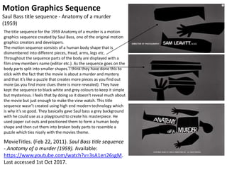 Motion Graphics Sequence
Saul Bass title sequence - Anatomy of a murder
(1959)
The title sequence for the 1959 Anatomy of a murder is a motion
graphics sequence created by Saul Bass, one of the original motion
graphics creators and developers.
The motion sequence consists of a human body shape that is
dismembered into different pieces, Head, arms, legs etc.
Throughout the sequence parts of the body are displayed with a
film crew members name (editor etc.). As the sequence goes on the
body parts split into smaller shapes. I think they have done this to
stick with the fact that the movie is about a murder and mystery
and that it’s like a puzzle that creates more pieces as you find out
more (as you find more clues there is more revealed). They have
kept the sequence to black white and grey colours to keep it simple
but mysterious. I feels that by doing so it doesn’t reveal much about
the movie but just enough to make the view watch. This title
sequence wasn’t created using high end modern technology which
is why it’s so good. They basically gave Saul bass a grey background
with he could use as a playground to create his masterpiece. He
used paper cut outs and positioned them to form a human body
shape and then cut them into broken body parts to resemble a
puzzle which ties nicely with the movies theme.
MovieTitles. (Feb 22, 2011). Saul Bass title sequence
- Anatomy of a murder (1959). Available:
https://www.youtube.com/watch?v=3sA1en26sgM.
Last accessed 1st Oct 2017.
 