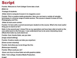Script
Frankie: Welcome to York College! Come take a look
[Walk in]
-Footage of students-
-Slider shot to computer & zoom in to magazine cover-
Frankie: This is creative media production. Here you can learn a variety of valuable
techniques in a diverse range of media sectors. The course is based in areas of Print,
Photography and Film.
-Slider & track zoom combo-
Frankie: I’m here with a current second year student on the course. What’s the most useful
thing you’ve learnt so far?
Katie: In the second year I chose Film as my specialism and have been able to build on the
core skills learnt in the first year. I now understand how to do some interesting visual
effects that make my work stand out.
Frankie: Cool, thanks Katie, see you later
[magic wizard editing]
Frankie: Creative media can take you anywhere
[Green screen wizardry]
Frankie: And allow you to do things like this
[Rotoscope wizardry]
Frankie: What could you do?
-Zoom out of pc to show Katie sat with graphics tablet-
Katie: York college, Creative Media Production.
[Logo]
 