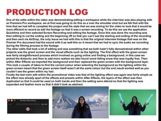 PRODUCTION LOG
One of the edits within the video was demonstrating editing a workspace while the interview was also playing with
an Premiere Pro workspace, we at first was going to do this as a over the shoulder shot but we felt that with the
time that we had left to complete the project and the style that we was aiming for the video to look that it would be
more efficient to record as edit the footage so that it was a screen recording. To do this we use the application
Quicktime and then selected Screen Recording and editing the footage. Once this was done the recording was
then editing to cut the ending and the beginning off so that you can’t see the starting and ending of the recording
and then sent via AirDrop, the only issue we had with this is that the original interview footage that was on the
Premier Pro document had the sound with it as well this so it meant that we had to sync the audio we recording
during the filming process to the footage.
The other edits that took a lot of editing and was something that we both hadn’t fully demostratned within other
projects was the green screen and the visual effects such as the lighting. The first effect with the green screen
was fairly straightforward process which involved us going online and finding a background, in this case we
picked the Antarctic and then to add more realism we also found some falling snow that was royalty free. Then
within After Effects we imported the background and then replaced the green screen with the background layer.
This took a couple of takes to find the correct colour when selecting the background as the lighting within the
green screen meant that the green screen itself wasn’t all the same colour but the end result worked well as you
couldn’t see the green within my hair.
Finally the last main edit within the promotional video was that of the lighting effect was again was fairly simple as
the effect was already apart of the effects and presets within After Effects, the layers of the effect was then
duplicated so that it could be used on both hands and then the setting were altered so that the lighting was
expanded and feather more so that it didn’t look as abstract.
 