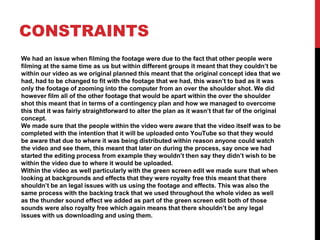 CONSTRAINTS
We had an issue when filming the footage were due to the fact that other people were
filming at the same time as us but within different groups it meant that they couldn’t be
within our video as we original planned this meant that the original concept idea that we
had, had to be changed to fit with the footage that we had, this wasn’t to bad as it was
only the footage of zooming into the computer from an over the shoulder shot. We did
however film all of the other footage that would be apart within the over the shoulder
shot this meant that in terms of a contingency plan and how we managed to overcome
this that it was fairly straightforward to alter the plan as it wasn’t that far of the original
concept.
We made sure that the people within the video were aware that the video itself was to be
completed with the intention that it will be uploaded onto YouTube so that they would
be aware that due to where it was being distributed within reason anyone could watch
the video and see them, this meant that later on during the process, say once we had
started the editing process from example they wouldn’t then say they didn’t wish to be
within the video due to where it would be uploaded.
Within the video as well particularly with the green screen edit we made sure that when
looking at backgrounds and effects that they were royalty free this meant that there
shouldn’t be an legal issues with us using the footage and effects. This was also the
same process with the backing track that we used throughout the whole video as well
as the thunder sound effect we added as part of the green screen edit both of those
sounds were also royalty free which again means that there shouldn’t be any legal
issues with us downloading and using them.
 