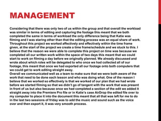 MANAGEMENT
Considering that there was only two of us within the group and that overall the workload
was similar in terms of editing and capturing the footage this meant that we both
completed the same in terms of workload the only difference being that Katie was
filming and I was staring other than that the editing process was an equal share of work.
Throughout this project we worked affectively and effectively within the time frame
given, at the start of the project we create a time frame/schedule and we stuck to this. I
believe that the reason we were able to complete this project on time was because we
completed all our written work within the space of two days this meant that we could
start to work on filming a day before we originally planned. We already discussed and
wrote about which roles will be delegated to who once we had collected all of our
footage, this meant that once we had exported all our footage onto both computers that
we could get to work editing straight away.
Overall we communicated well as a team to make sure that we were both aware of the
work that need to be done each lesson and who was doing what. One of the reason I
believe that we worked so effectively is that we worked of our plan that we had wrote
before we started filming so that we didn’t go of tangent with the work that was present
in front of us but also because once we had completed a section of the edit we added it
straight away into the Premiere Pro file or in Katie’s case AirDrop the edited file over to
my computer to place it into the document this meant that all that was left for me to do
in the last two sessions of friday was to add the music and sound such as the voice
over and then export it, it was very smooth process.
 
