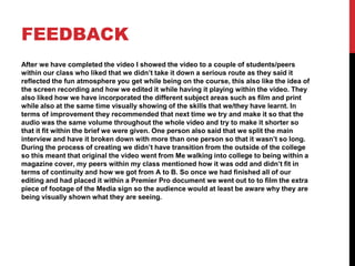 FEEDBACK
After we have completed the video I showed the video to a couple of students/peers
within our class who liked that we didn’t take it down a serious route as they said it
reflected the fun atmosphere you get while being on the course, this also like the idea of
the screen recording and how we edited it while having it playing within the video. They
also liked how we have incorporated the different subject areas such as film and print
while also at the same time visually showing of the skills that we/they have learnt. In
terms of improvement they recommended that next time we try and make it so that the
audio was the same volume throughout the whole video and try to make it shorter so
that it fit within the brief we were given. One person also said that we split the main
interview and have it broken down with more than one person so that it wasn’t so long.
During the process of creating we didn’t have transition from the outside of the college
so this meant that original the video went from Me walking into college to being within a
magazine cover, my peers within my class mentioned how it was odd and didn’t fit in
terms of continuity and how we got from A to B. So once we had finished all of our
editing and had placed it within a Premier Pro document we went out to to film the extra
piece of footage of the Media sign so the audience would at least be aware why they are
being visually shown what they are seeing.
 