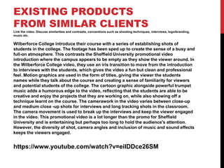 EXISTING PRODUCTS
FROM SIMILAR CLIENTS
Link the video. Discuss similarities and contrasts, conventions such as shooting techniques, interviews, logo/branding,
music etc.
Wilberforce College introduce their course with a series of establishing shots of
students in the college. The footage has been sped up to create the sense of a busy and
full-on atmosphere. This contrasts the Sheffield University promotional video
introduction where the campus appears to be empty as they show the viewer around. In
the Wilberforce College video, they use an iris transition to move from the introduction
to interviews with the students, which gives the video a fun but clean and professional
feel. Motion graphics are used in the form of titles, giving the viewer the students
names while they talk about the course and creating a sense of familiarity for viewers
and potential students of the college. The cartoon graphic alongside powerful trumpet
music adds a humorous edge to the video, reflecting that the students are able to be
creative and enjoy the projects that they are working on, while also showing off a
technique learnt on the course. The camerawork in the video varies between close-up
and medium close -up shots for interviews and long tracking shots in the classroom.
The camera movement is used to break up the interviews and keep the viewer engaged
in the video. This promotional video is a lot longer than the promo for Sheffield
University and is entertaining but perhaps too long to hold the audience's attention.
However, the diversity of shot, camera angles and inclusion of music and sound effects
keeps the viewers engaged.
https://www.youtube.com/watch?v=eiIDDce26SM
 