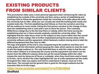 EXISTING PRODUCTS
FROM SIMILAR CLIENTS
This promotional video uses a more personal approach when introducing the video by
establishing the outside of the university and then using a series of establishing and
tracking shots to follow the gentleman inside the university as he talks about the what
the university has to offer, while you can visually see what the building both inside and
outside looks like. The first establishing shot follows on from the narrative were they
tell the audience to come inside, linking the first person narrative to the change of shot,
were the establishing shot is used with a pan to show the atrium. This contrasts
Wilberforce college due to the fact that there is nobody within the frame during the
establishing shot nor is there actually anybody outside the university ethier. This
highlights that the video focus more on the subject on the course rather than the overall
atmosphere of the college, this is further emphasized during the several shots of the
university software and the equipment, which featured a motion tracing shot to label the
different equipment that they have to offer.
The logo and graphic at the end is very overpowering to the audience and they can’t
really grasp all the information without pausing the video which seems to miss the mark
at who the target audience is. The only fault that there is with this video is that the aim
of the video I believe is to showcase the course and the equipment and what it can do,
shown from the different cutaway shots but yet the actual footage within the video
misses the mark by being out of focus or unsteady, when they could have used a tripod
to fix this, not to mention the video highlighted the use of audio equipment yet the audio
throughout the video was staticy and hard to understand in places, more so in the
interviews. The concept and the general idea is good for the target audience but the
execution fails to hit the target.
https://www.youtube.com/watch?v=oTk9lcH8ls8
Sheffield
 