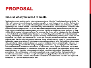 PROPOSAL
Discuss what you intend to create.
We intend to create an informative yet creative promotional video for York College Creative Media. The
video will include demonstrative and practical examples of what the course has to offer. We intend on
achieving this in a fun and visually interesting style, in which a student talks about the course, while
appearing in the content created. This will not only demonstrate the practicality of the course but also
the friendly atmosphere created. To do this we will explore techniques learnt on the course and put
those into practice before the viewers eyes, attracting the high school leaver target audience as they
will be able to engage in the work offered. For example, the viewer will be introduced to the college by
a current student, who will talk about the course and what they’ve learnt. This will be demonstrated
visually, for example, the student will appear in an image on someone’s print magazine cover, and talk
from there. The camera will then move to a studio (for example) where the student will step onto a
green screen. We aim to include motion graphics, digital animation and a variety of camera movement
to keep the viewer entertained. A interviews are generally considered to be the least interesting aspect
of a promotional video, we aim to do ours in an unconventional manner, presenting the interview in a
premiere pro editing project that is being edited (Eg, person clicks clip and it plays back). The video
will consist narrative and a music soundtrack to enhance the visual aspects of the video, this makes
the video informative as well as entertaining. Our video will also include the college logo which will be
present the start of the video incorporated with a fade transition, to introduce the college. Our
promotional video will be about a minute long as this is long enough to show the target audience
what the course is about but short enough to keep them engaged and create enthusiasm to learn
more about the course. This also fits within the clients brief and we feel that our video will represent
the service in a positive and informative way.
 