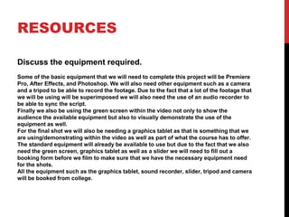 RESOURCES
Discuss the equipment required.
Some of the basic equipment that we will need to complete this project will be Premiere
Pro, After Effects, and Photoshop. We will also need other equipment such as a camera
and a tripod to be able to record the footage. Due to the fact that a lot of the footage that
we will be using will be superimposed we will also need the use of an audio recorder to
be able to sync the script.
Finally we also be using the green screen within the video not only to show the
audience the available equipment but also to visually demonstrate the use of the
equipment as well.
For the final shot we will also be needing a graphics tablet as that is something that we
are using/demonstrating within the video as well as part of what the course has to offer.
The standard equipment will already be available to use but due to the fact that we also
need the green screen, graphics tablet as well as a slider we will need to fill out a
booking form before we film to make sure that we have the necessary equipment need
for the shots.
All the equipment such as the graphics tablet, sound recorder, slider, tripod and camera
will be booked from college.
 