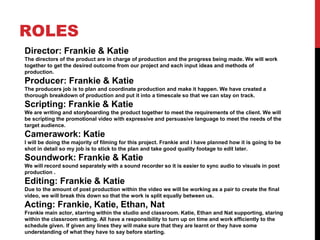 ROLES
Director: Frankie & Katie
The directors of the product are in charge of production and the progress being made. We will work
together to get the desired outcome from our project and each input ideas and methods of
production.
Producer: Frankie & Katie
The producers job is to plan and coordinate production and make it happen. We have created a
thorough breakdown of production and put it into a timescale so that we can stay on track.
Scripting: Frankie & Katie
We are writing and storyboarding the product together to meet the requirements of the client. We will
be scripting the promotional video with expressive and persuasive language to meet the needs of the
target audience.
Camerawork: Katie
I will be doing the majority of filming for this project. Frankie and i have planned how it is going to be
shot in detail so my job is to stick to the plan and take good quality footage to edit later.
Soundwork: Frankie & Katie
We will record sound separately with a sound recorder so it is easier to sync audio to visuals in post
production .
Editing: Frankie & Katie
Due to the amount of post production within the video we will be working as a pair to create the final
video, we will break this down so that the work is split equally between us.
Acting: Frankie, Katie, Ethan, Nat
Frankie main actor, starring within the studio and classroom. Katie, Ethan and Nat supporting, staring
within the classroom setting. All have a responsibility to turn up on time and work efficiently to the
schedule given. If given any lines they will make sure that they are learnt or they have some
understanding of what they have to say before starting.
 