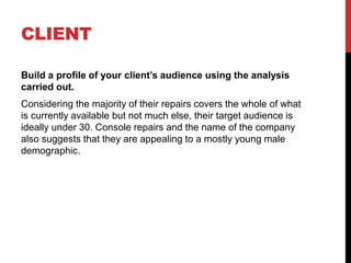 CLIENT
Build a profile of your client’s audience using the analysis
carried out.
Considering the majority of their repairs covers the whole of what
is currently available but not much else, their target audience is
ideally under 30. Console repairs and the name of the company
also suggests that they are appealing to a mostly young male
demographic.
 