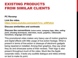 EXISTING PRODUCTS
FROM SIMILAR CLIENTS
PC Revamp
Link the video.
https://www.youtube.com/watch?v=z_eif9PefnU
Discuss similarities and contrasts
Discuss the conventions (voice overs, company logo, titles, selling
point, shooting techniques, interviews, music, graphics, video/audio
transitions, language and script)
This promotional video makes very heavy use of motion graphics
and digital effects with little usage of live-action footage. What is
present in terms of live-action is closeups of electronic gadgets
being repaired or installed. Among their graphics, they say what
they do and showcase some of their reviews. Their logo is also
present throughout much of the video. Much like the Apple
corporate video, it lacks any audible dialogue and relies entirely
on text to make its point.
 