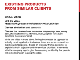 EXISTING PRODUCTS
FROM SIMILAR CLIENTS
MOOvin VIDEO
Link the video.
https://www.youtube.com/watch?v=AGvuCcKH4So
Discuss similarities and contrasts
Discuss the conventions (voice overs, company logo, titles, selling
point, shooting techniques, interviews, music, graphics, video/audio
transitions, language and script)
While this video is more about finding businesses as opposed to
actually repairing electronic devices, there are some conventions
that I could incorporate. It uses an interview from a customer to
explain its main objective and the services provided. It also ends
with the company logo to give the company an identity that people
will remember upon leaving the video.
 