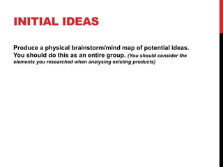 INITIAL IDEAS
Produce a physical brainstorm/mind map of potential ideas.
You should do this as an entire group. (You should consider the
elements you researched when analysing existing products)
 