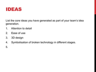 IDEAS
List the core ideas you have generated as part of your team’s idea
generation.
1. Attention to detail
2. Ease of use
3. 3D design
4. Symbolisation of broken technology in different stages.
5.
 