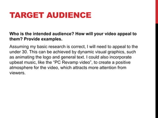 TARGET AUDIENCE
Who is the intended audience? How will your video appeal to
them? Provide examples.
Assuming my basic research is correct, I will need to appeal to the
under 30. This can be achieved by dynamic visual graphics, such
as animating the logo and general text. I could also incorporate
upbeat music, like the “PC Revamp video”, to create a positive
atmosphere for the video, which attracts more attention from
viewers.
 