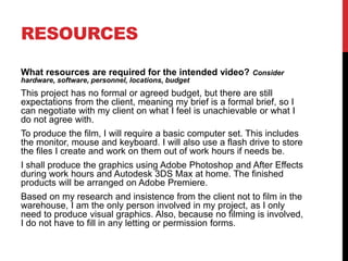 RESOURCES
What resources are required for the intended video? Consider
hardware, software, personnel, locations, budget
This project has no formal or agreed budget, but there are still
expectations from the client, meaning my brief is a formal brief, so I
can negotiate with my client on what I feel is unachievable or what I
do not agree with.
To produce the film, I will require a basic computer set. This includes
the monitor, mouse and keyboard. I will also use a flash drive to store
the files I create and work on them out of work hours if needs be.
I shall produce the graphics using Adobe Photoshop and After Effects
during work hours and Autodesk 3DS Max at home. The finished
products will be arranged on Adobe Premiere.
Based on my research and insistence from the client not to film in the
warehouse, I am the only person involved in my project, as I only
need to produce visual graphics. Also, because no filming is involved,
I do not have to fill in any letting or permission forms.
 