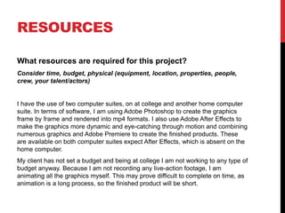RESOURCES
What resources are required for this project?
Consider time, budget, physical (equipment, location, properties, people,
crew, your talent/actors)
I have the use of two computer suites, on at college and another home computer
suite. In terms of software, I am using Adobe Photoshop to create the graphics
frame by frame and rendered into mp4 formats. I also use Adobe After Effects to
make the graphics more dynamic and eye-catching through motion and combining
numerous graphics and Adobe Premiere to create the finished products. These
are available on both computer suites expect After Effects, which is absent on the
home computer.
My client has not set a budget and being at college I am not working to any type of
budget anyway. Because I am not recording any live-action footage, I am
animating all the graphics myself. This may prove difficult to complete on time, as
animation is a long process, so the finished product will be short.
 