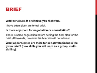 BRIEF
What structure of brief have you received?
I have been given an formal brief.
Is there any room for negotiation or consultation?
There is some negotiation before setting the final plan for the
brief. Afterwards, however the brief should be followed.
What opportunities are there for self-development in the
given brief? (new skills you will learn as a group, multi-
skilling)
 