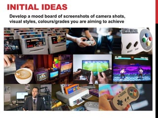 INITIAL IDEAS
Develop a mood board of screenshots of camera shots,
visual styles, colours/grades you are aiming to achieve
 