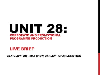 BEN CLAYTON - MATTHEW DARLEY - CHARLES STICK
UNIT 28:CORPORATE AND PROMOTIONAL
PROGRAMME PRODUCTION
LIVE BRIEF
 