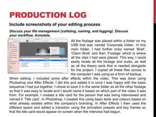 PRODUCTION LOG
Include screenshots of your editing process
Discuss your file management (collating, naming, and logging). Discuss
your workflow. Annotate.
All the footage was placed within a folder on my
USB that was named ‘Corporate Video’. In this
main folder, I had further ones named ‘Brief’,
‘Client Work’ and then ‘Footage’ which is where
all the clips I had were placed. This way, I could
easily locate all the footage and audio, as well
as all the theory work that is needed alongside
for the project. I copied all these files across to
the computer I was using as a form of backup.
When editing, I included some after effects within the video. This was done using
Photoshop and After Effects. I did this and added it in once I was happy with the basic
sequence I had put together. I chose to save it in the same folder as all the other footage
so that it was easy to locate and I would name it based on which part of the video it was
from. For example, I created a title card for the person that was being interviewed and
named it ‘Title card’. In Photoshop, I created this using basic texts and colours based on
what already existed within the company’s branding. In After Effects I then used the
different layers and added a transition using the animation presets and key frames so
that the title card would appear on screen when the interview had begun.
 