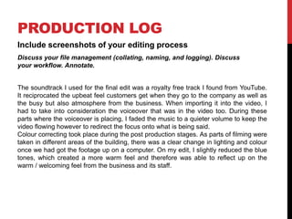 PRODUCTION LOG
Include screenshots of your editing process
Discuss your file management (collating, naming, and logging). Discuss
your workflow. Annotate.
The soundtrack I used for the final edit was a royalty free track I found from YouTube.
It reciprocated the upbeat feel customers get when they go to the company as well as
the busy but also atmosphere from the business. When importing it into the video, I
had to take into consideration the voiceover that was in the video too. During these
parts where the voiceover is placing, I faded the music to a quieter volume to keep the
video flowing however to redirect the focus onto what is being said.
Colour correcting took place during the post production stages. As parts of filming were
taken in different areas of the building, there was a clear change in lighting and colour
once we had got the footage up on a computer. On my edit, I slightly reduced the blue
tones, which created a more warm feel and therefore was able to reflect up on the
warm / welcoming feel from the business and its staff.
 