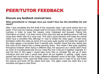 PEER/TUTOR FEEDBACK
Discuss any feedback received here.
What amendments or changes have you made? How has this benefitted the end
result?
After I had completed the first draft of the corporate video I got some advice from my
peers. From just one viewing, people said to cut some of the clips down, or to add some
overlays in order to keep the viewers more interested and focused. Taking this
information on board, I cut down some of the clips and well as splitting some in half and
using them either side of a voice over. This was a good decision and made the overall
video have a smoother flow although if I was to create the video again, I’d add more
transitions within the video as some of it cut away quite quickly and made the speed of
the video appear a lot quicker than it actually was. Another issue that was raised was
that most of the videos had a similar panning action. This made it feel quite repetitive
throughout however when trying in different clips, the sequence as a whole didn’t have
as much of a professional look and so I kept this how I had put it together originally. If I
had the time to film again I would take more time to consider the set up of each
individual shot and how it would look when all put together in editing. Lastly, some
people had commented on the colour difference between some of the clips. Taking this
into consideration I then used the RGB colour correcting tool in order to try and match
the colours and finish off the videos final look. This again made the video flow a lot
smoother and gave a nicer finish.
 