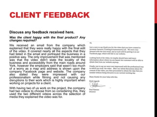 CLIENT FEEDBACK
Discuss any feedback received here.
Was the client happy with the final product? Any
changes required?
We received an email from the company which
explained that they were really happy with the final edit
of the video. It covered nearly all the aspects that they
had listed in the email and portrayed the business in a
positive way. The only improvement that was mentioned
was that the video didn’t state the locality of the
business and accessibility from the main roads around
York, however the employers said that wasn’t too much
of a worry as a map and address is shown upon the
company Facebook page and website. The company
also stated they were impressed with our
professionalism while filming and not causing any
disruptions to their work which is highly important when
working on projects for a client.
With having two of us work on the project, the company
had two videos to choose from so considering this, they
used the two different videos across the selection of
media they explained the video was for.
 