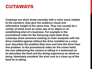 CUTAWAYS
Cutaways are short shots normally with a voice overs related
to the narrative, they give the audience visual and
informative insight at the same time. They can usually be a
variety of shots such as close ups of an object or an
establishing shot of a business. For example in the
promotional video for the Samsung solid state drive
cutaways show someone working on their computer with the
drive installed against without the drive installed as a voice
over describes the problem they have and how the drive fixes
this problem. In the promotional video for the crown hotel,
the man addressing the camera is sitting in a restaurant as
he describes the food and the dining experience as whole as
being ‘absolutely excellent’ the shot cuts to a close up of the
food he is eating.
 