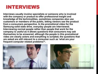 INTERVIEWS
Interviews usually involve specialists or someone who is involved
with the company or product to offer professional insight and
knowledge of the technicalities, sometimes companies also use
customers or members of the public, letting viewers see the product
from a consumers perspective. In the promotional video for the
Samsung solid state drive, everyday people are interviewed.
Interviewing normal people rather than people that work for the
company is useful as it allows questions that consumers may ask
themselves to be answered. although the people in this promotional
video are clearly actors and everything is scripted, the questions that
are asked are still relevant to a consumer such as ‘what are your
frequent computer related problems?’.
 